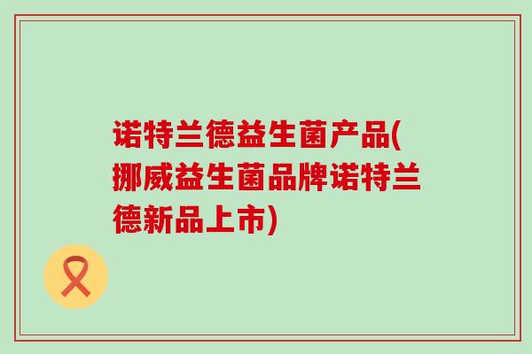 诺特兰德益生菌产品(挪威益生菌品牌诺特兰德新品上市)
