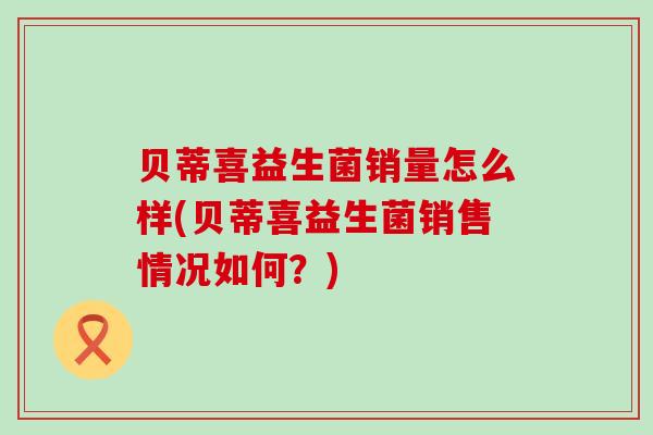 贝蒂喜益生菌销量怎么样(贝蒂喜益生菌销售情况如何？)