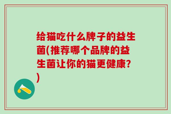 给猫吃什么牌子的益生菌(推荐哪个品牌的益生菌让你的猫更健康？)