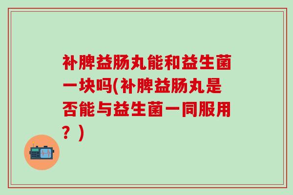 补脾益肠丸能和益生菌一块吗(补脾益肠丸是否能与益生菌一同服用？)