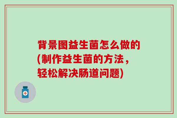 背景图益生菌怎么做的(制作益生菌的方法，轻松解决肠道问题)