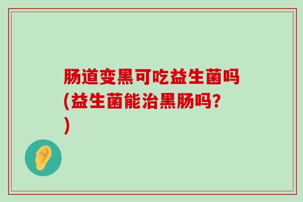 肠道变黑可吃益生菌吗(益生菌能治黑肠吗？)
