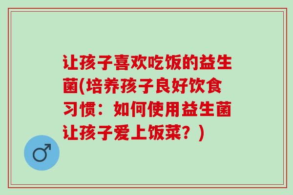 让孩子喜欢吃饭的益生菌(培养孩子良好饮食习惯：如何使用益生菌让孩子爱上饭菜？)