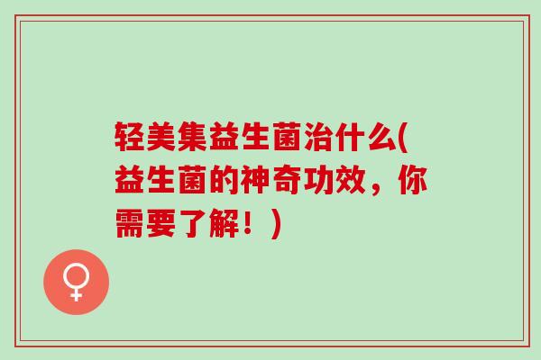 轻美集益生菌什么(益生菌的神奇功效,你需要了解!) 轻美集益生菌什么(益生菌的神奇功效,你需要了解!)