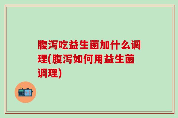 腹泻吃益生菌加什么调理(腹泻如何用益生菌调理)