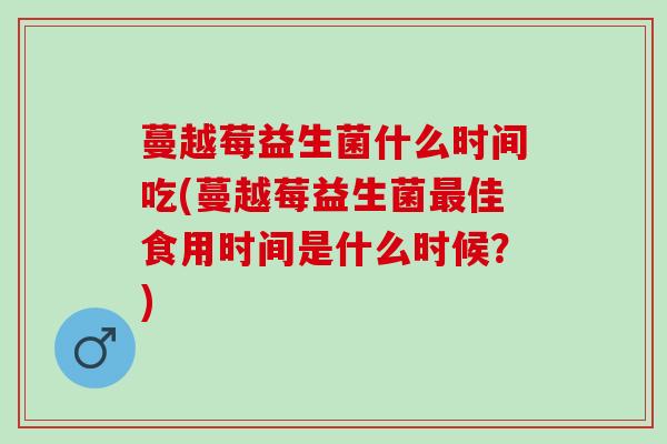 蔓越莓益生菌什么时间吃(蔓越莓益生菌最佳食用时间是什么时候？)