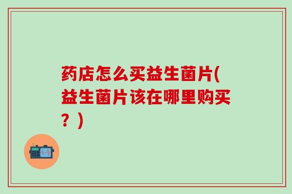 药店怎么买益生菌片(益生菌片该在哪里购买？)