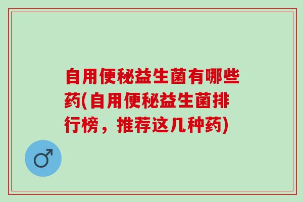 自用便秘益生菌有哪些药(自用便秘益生菌排行榜，推荐这几种药)