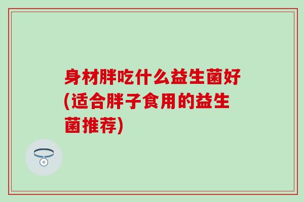 身材胖吃什么益生菌好(适合胖子食用的益生菌推荐)