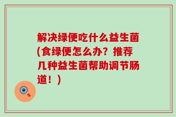 解决绿便吃什么益生菌(食绿便怎么办？推荐几种益生菌帮助调节肠道！)