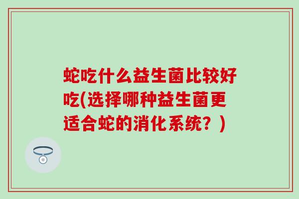 蛇吃什么益生菌比较好吃(选择哪种益生菌更适合蛇的消化系统？)