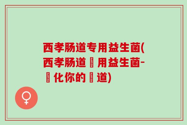 西孝肠道专用益生菌(西孝肠道專用益生菌－淨化你的腸道)