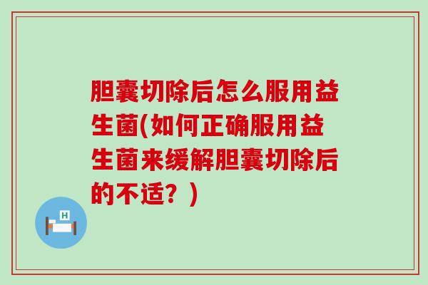 胆囊切除后怎么服用益生菌(如何正确服用益生菌来缓解胆囊切除后的不适？)