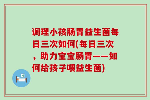 调理小孩肠胃益生菌每日三次如何(每日三次，助力宝宝肠胃——如何给孩子喂益生菌)