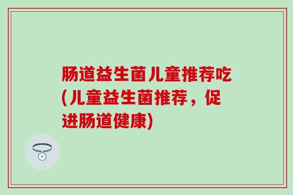肠道益生菌儿童推荐吃(儿童益生菌推荐，促进肠道健康)