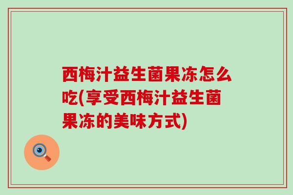 西梅汁益生菌果冻怎么吃(享受西梅汁益生菌果冻的美味方式) 西梅汁益生菌果冻怎么吃(享受西梅汁益生菌果冻的美味方式)