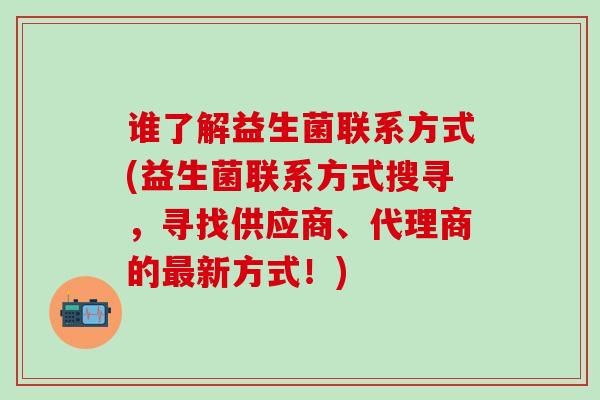 谁了解益生菌联系方式(益生菌联系方式搜寻，寻找供应商、代理商的新方式！)