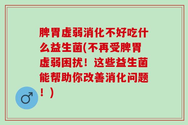 脾胃虚弱消化不好吃什么益生菌(不再受脾胃虚弱困扰！这些益生菌能帮助你改善消化问题！)