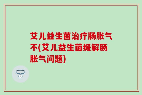 艾儿益生菌肠不(艾儿益生菌缓解肠问题) 艾儿益生菌肠不(艾儿益生菌缓解肠问题)