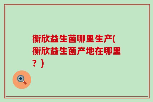 衡欣益生菌哪里生产(衡欣益生菌产地在哪里？)