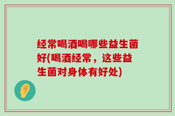 经常喝酒喝哪些益生菌好(喝酒经常，这些益生菌对身体有好处)