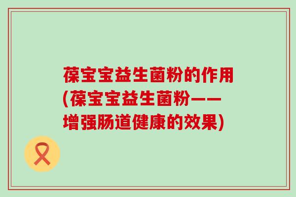 葆宝宝益生菌粉的作用(葆宝宝益生菌粉——增强肠道健康的效果) 葆宝宝益生菌粉的作用(葆宝宝益生菌粉——增强肠道健康的效果)