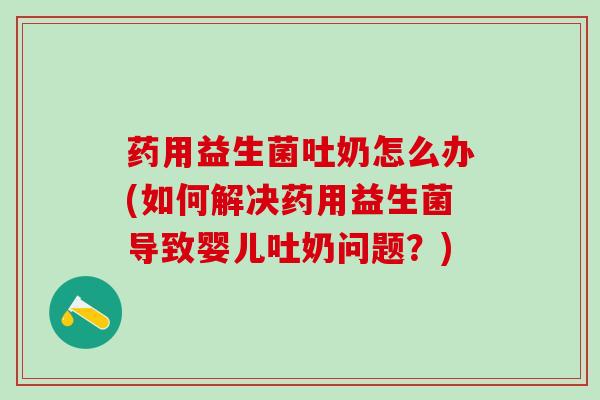 药用益生菌吐奶怎么办(如何解决药用益生菌导致婴儿吐奶问题？)