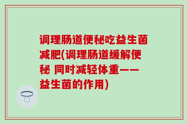 调理肠道便秘吃益生菌减肥(调理肠道缓解便秘 同时减轻体重——益生菌的作用)