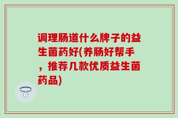 调理肠道什么牌子的益生菌药好(养肠好帮手，推荐几款优质益生菌药品)