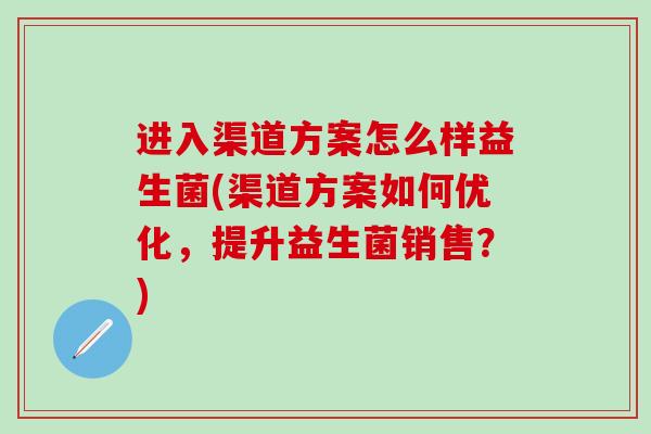 进入渠道方案怎么样益生菌(渠道方案如何优化，提升益生菌销售？)