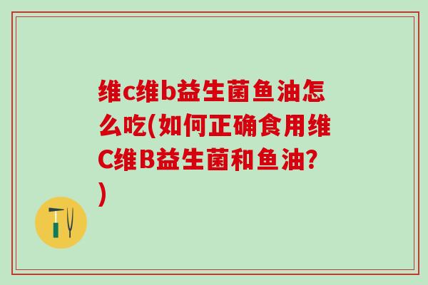 维c维b益生菌鱼油怎么吃(如何正确食用维C维B益生菌和鱼油？)
