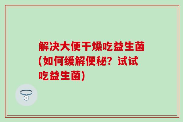 解决大便干燥吃益生菌(如何缓解便秘？试试吃益生菌)