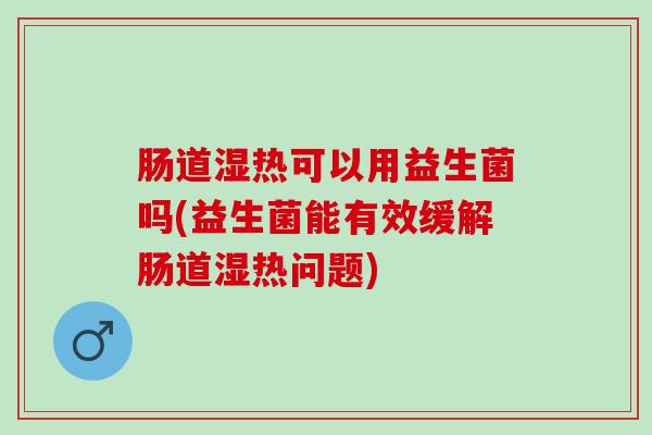 肠道湿热可以用益生菌吗(益生菌能有效缓解肠道湿热问题)