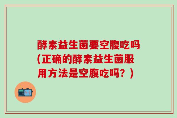 酵素益生菌要空腹吃吗(正确的酵素益生菌服用方法是空腹吃吗？)