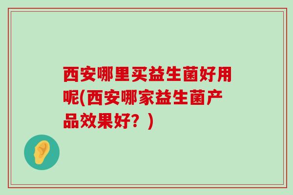 西安哪里买益生菌好用呢(西安哪家益生菌产品效果好？)
