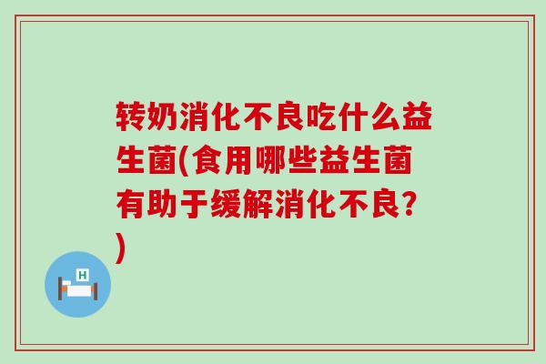 转奶消化不良吃什么益生菌(食用哪些益生菌有助于缓解消化不良？)