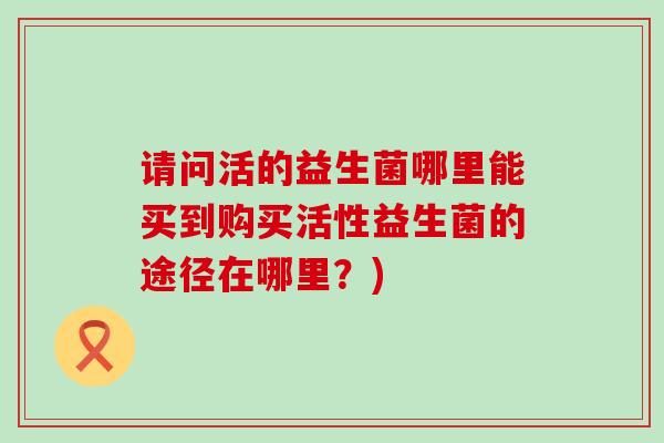 请问活的益生菌哪里能买到购买活性益生菌的途径在哪里？)