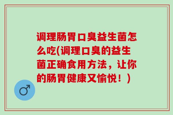 调理肠胃口臭益生菌怎么吃(调理口臭的益生菌正确食用方法，让你的肠胃健康又愉悦！)