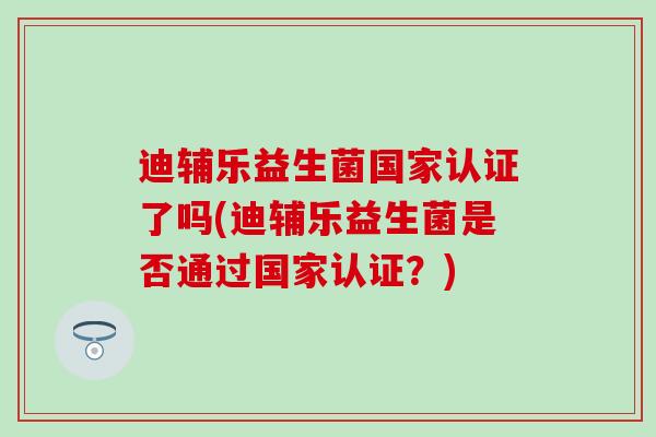 迪辅乐益生菌国家认证了吗(迪辅乐益生菌是否通过国家认证？)