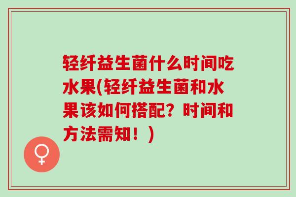轻纤益生菌什么时间吃水果(轻纤益生菌和水果该如何搭配？时间和方法需知！)