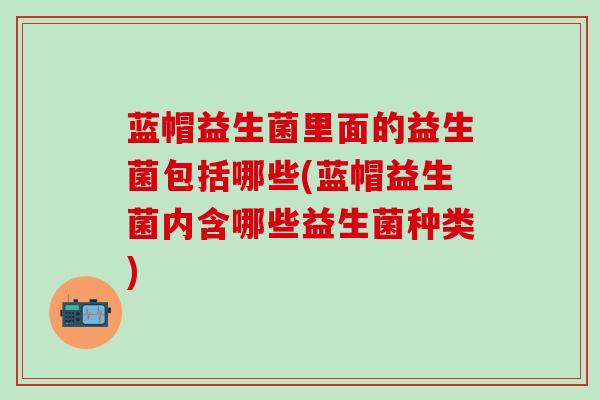 蓝帽益生菌里面的益生菌包括哪些(蓝帽益生菌内含哪些益生菌种类)