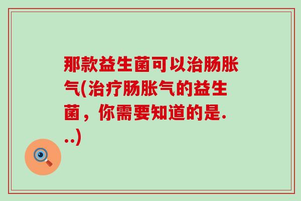 那款益生菌可以治肠胀气(治疗肠胀气的益生菌，你需要知道的是...)