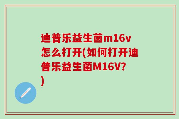 迪普乐益生菌m16v怎么打开(如何打开迪普乐益生菌M16V?) 迪普乐益生菌m16v怎么打开(如何打开迪普乐益生菌M16V?)