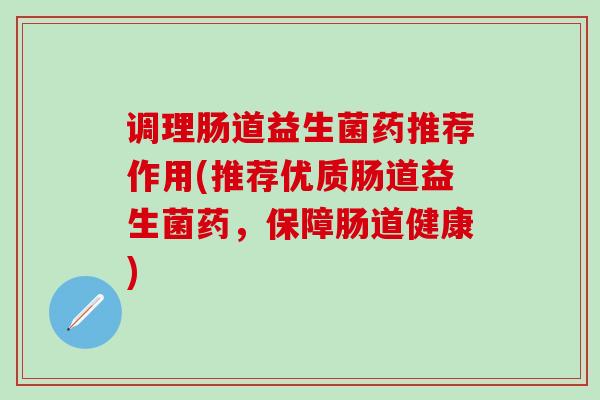 调理肠道益生菌药推荐作用(推荐优质肠道益生菌药，保障肠道健康)