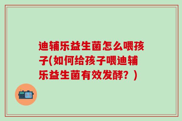 迪辅乐益生菌怎么喂孩子(如何给孩子喂迪辅乐益生菌有效发酵？)