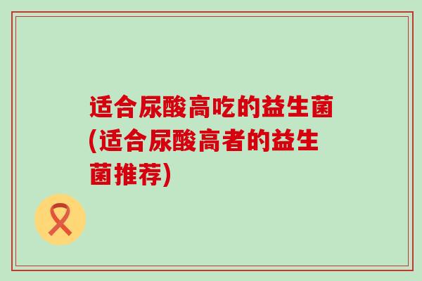 适合尿酸高吃的益生菌(适合尿酸高者的益生菌推荐) 适合尿酸高吃的益生菌(适合尿酸高者的益生菌推荐)