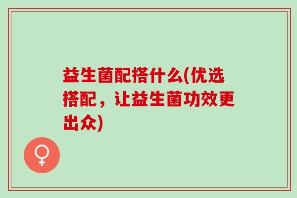 益生菌配搭什么(优选搭配，让益生菌功效更出众)