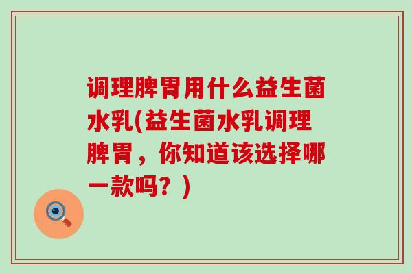 调理脾胃用什么益生菌水乳(益生菌水乳调理脾胃，你知道该选择哪一款吗？)