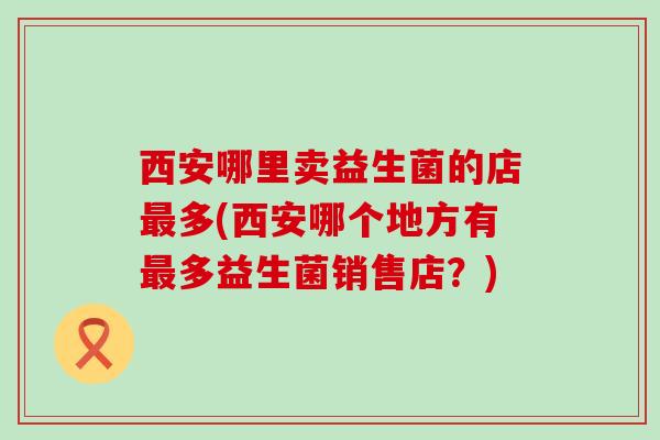 西安哪里卖益生菌的店最多(西安哪个地方有最多益生菌销售店？)