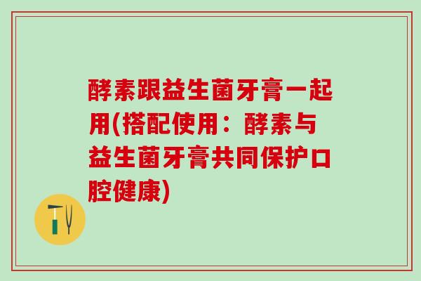 酵素跟益生菌牙膏一起用(搭配使用:酵素与益生菌牙膏共同保护口腔健康) 酵素跟益生菌牙膏一起用(搭配使用:酵素与益生菌牙膏共同保护口腔健康)